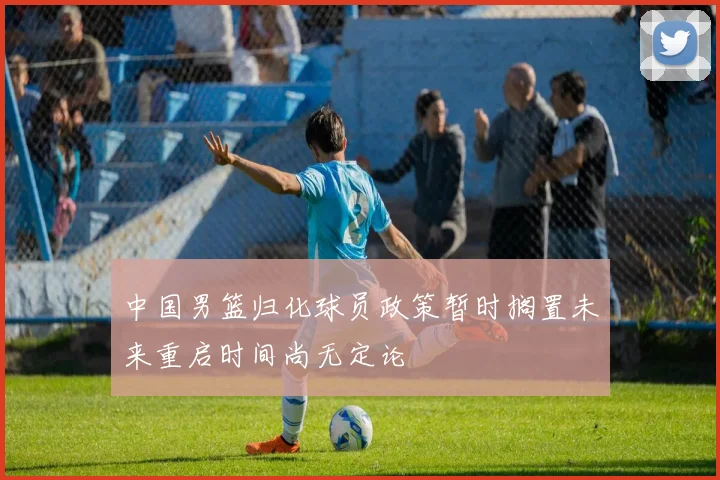 中国男篮归化球员政策暂时搁置未来重启时间尚无定论